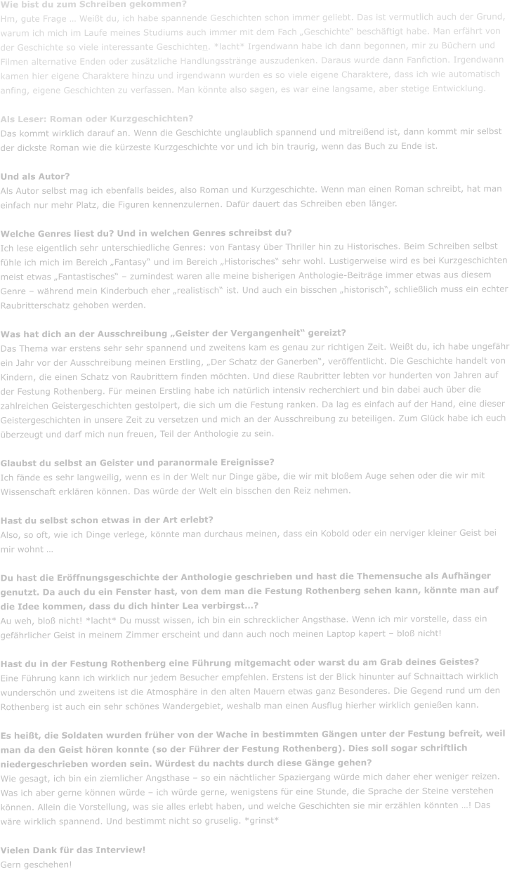 Wie bist du zum Schreiben gekommen? Hm, gute Frage � Wei�t du, ich habe spannende Geschichten schon immer geliebt. Das ist vermutlich auch der Grund, warum ich mich im Laufe meines Studiums auch immer mit dem Fach �Geschichte� besch�ftigt habe. Man erf�hrt von der Geschichte so viele interessante Geschichten. *lacht* Irgendwann habe ich dann begonnen, mir zu B�chern und Filmen alternative Enden oder zus�tzliche Handlungsstr�nge auszudenken. Daraus wurde dann Fanfiction. Irgendwann kamen hier eigene Charaktere hinzu und irgendwann wurden es so viele eigene Charaktere, dass ich wie automatisch anfing, eigene Geschichten zu verfassen. Man k�nnte also sagen, es war eine langsame, aber stetige Entwicklung.   Als Leser: Roman oder Kurzgeschichten? Das kommt wirklich darauf an. Wenn die Geschichte unglaublich spannend und mitrei�end ist, dann kommt mir selbst der dickste Roman wie die k�rzeste Kurzgeschichte vor und ich bin traurig, wenn das Buch zu Ende ist.    Und als Autor? Als Autor selbst mag ich ebenfalls beides, also Roman und Kurzgeschichte. Wenn man einen Roman schreibt, hat man einfach nur mehr Platz, die Figuren kennenzulernen. Daf�r dauert das Schreiben eben l�nger.   Welche Genres liest du? Und in welchen Genres schreibst du?  Ich lese eigentlich sehr unterschiedliche Genres: von Fantasy �ber Thriller hin zu Historisches. Beim Schreiben selbst f�hle ich mich im Bereich �Fantasy� und im Bereich �Historisches� sehr wohl. Lustigerweise wird es bei Kurzgeschichten meist etwas �Fantastisches� � zumindest waren alle meine bisherigen Anthologie-Beitr�ge immer etwas aus diesem Genre � w�hrend mein Kinderbuch eher �realistisch� ist. Und auch ein bisschen �historisch�, schlie�lich muss ein echter Raubritterschatz gehoben werden.   Was hat dich an der Ausschreibung �Geister der Vergangenheit� gereizt? Das Thema war erstens sehr sehr spannend und zweitens kam es genau zur richtigen Zeit. Wei�t du, ich habe ungef�hr ein Jahr vor der Ausschreibung meinen Erstling, �Der Schatz der Ganerben�, ver�ffentlicht. Die Geschichte handelt von Kindern, die einen Schatz von Raubrittern finden m�chten. Und diese Raubritter lebten vor hunderten von Jahren auf der Festung Rothenberg. F�r meinen Erstling habe ich nat�rlich intensiv recherchiert und bin dabei auch �ber die zahlreichen Geistergeschichten gestolpert, die sich um die Festung ranken. Da lag es einfach auf der Hand, eine dieser Geistergeschichten in unsere Zeit zu versetzen und mich an der Ausschreibung zu beteiligen. Zum Gl�ck habe ich euch �berzeugt und darf mich nun freuen, Teil der Anthologie zu sein.   Glaubst du selbst an Geister und paranormale Ereignisse? Ich f�nde es sehr langweilig, wenn es in der Welt nur Dinge g�be, die wir mit blo�em Auge sehen oder die wir mit Wissenschaft erkl�ren k�nnen. Das w�rde der Welt ein bisschen den Reiz nehmen.   Hast du selbst schon etwas in der Art erlebt? Also, so oft, wie ich Dinge verlege, k�nnte man durchaus meinen, dass ein Kobold oder ein nerviger kleiner Geist bei mir wohnt �  Du hast die Er�ffnungsgeschichte der Anthologie geschrieben und hast die Themensuche als Aufh�nger genutzt. Da auch du ein Fenster hast, von dem man die Festung Rothenberg sehen kann, k�nnte man auf die Idee kommen, dass du dich hinter Lea verbirgst�? Au weh, blo� nicht! *lacht* Du musst wissen, ich bin ein schrecklicher Angsthase. Wenn ich mir vorstelle, dass ein gef�hrlicher Geist in meinem Zimmer erscheint und dann auch noch meinen Laptop kapert � blo� nicht!   Hast du in der Festung Rothenberg eine F�hrung mitgemacht oder warst du am Grab deines Geistes? Eine F�hrung kann ich wirklich nur jedem Besucher empfehlen. Erstens ist der Blick hinunter auf Schnaittach wirklich wundersch�n und zweitens ist die Atmosph�re in den alten Mauern etwas ganz Besonderes. Die Gegend rund um den Rothenberg ist auch ein sehr sch�nes Wandergebiet, weshalb man einen Ausflug hierher wirklich genie�en kann.   Es hei�t, die Soldaten wurden fr�her von der Wache in bestimmten G�ngen unter der Festung befreit, weil man da den Geist h�ren konnte (so der F�hrer der Festung Rothenberg). Dies soll sogar schriftlich niedergeschrieben worden sein. W�rdest du nachts durch diese G�nge gehen? Wie gesagt, ich bin ein ziemlicher Angsthase � so ein n�chtlicher Spaziergang w�rde mich daher eher weniger reizen. Was ich aber gerne k�nnen w�rde � ich w�rde gerne, wenigstens f�r eine Stunde, die Sprache der Steine verstehen k�nnen. Allein die Vorstellung, was sie alles erlebt haben, und welche Geschichten sie mir erz�hlen k�nnten �! Das w�re wirklich spannend. Und bestimmt nicht so gruselig. *grinst*  Vielen Dank f�r das Interview! Gern geschehen!