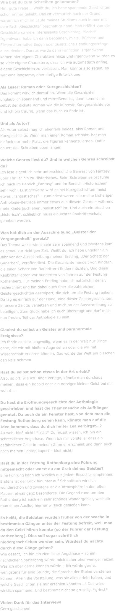 Wie bist du zum Schreiben gekommen? Hm, gute Frage � Wei�t du, ich habe spannende Geschichten schon immer geliebt. Das ist vermutlich auch der Grund, warum ich mich im Laufe meines Studiums auch immer mit dem Fach �Geschichte� besch�ftigt habe. Man erf�hrt von der Geschichte so viele interessante Geschichten. *lacht* Irgendwann habe ich dann begonnen, mir zu B�chern und Filmen alternative Enden oder zus�tzliche Handlungsstr�nge auszudenken. Daraus wurde dann Fanfiction. Irgendwann kamen hier eigene Charaktere hinzu und irgendwann wurden es so viele eigene Charaktere, dass ich wie automatisch anfing, eigene Geschichten zu verfassen. Man k�nnte also sagen, es war eine langsame, aber stetige Entwicklung.   Als Leser: Roman oder Kurzgeschichten? Das kommt wirklich darauf an. Wenn die Geschichte unglaublich spannend und mitrei�end ist, dann kommt mir selbst der dickste Roman wie die k�rzeste Kurzgeschichte vor und ich bin traurig, wenn das Buch zu Ende ist.    Und als Autor? Als Autor selbst mag ich ebenfalls beides, also Roman und Kurzgeschichte. Wenn man einen Roman schreibt, hat man einfach nur mehr Platz, die Figuren kennenzulernen. Daf�r dauert das Schreiben eben l�nger.   Welche Genres liest du? Und in welchen Genres schreibst du?  Ich lese eigentlich sehr unterschiedliche Genres: von Fantasy �ber Thriller hin zu Historisches. Beim Schreiben selbst f�hle ich mich im Bereich �Fantasy� und im Bereich �Historisches� sehr wohl. Lustigerweise wird es bei Kurzgeschichten meist etwas �Fantastisches� � zumindest waren alle meine bisherigen Anthologie-Beitr�ge immer etwas aus diesem Genre � w�hrend mein Kinderbuch eher �realistisch� ist. Und auch ein bisschen �historisch�, schlie�lich muss ein echter Raubritterschatz gehoben werden.   Was hat dich an der Ausschreibung �Geister der Vergangenheit� gereizt? Das Thema war erstens sehr sehr spannend und zweitens kam es genau zur richtigen Zeit. Wei�t du, ich habe ungef�hr ein Jahr vor der Ausschreibung meinen Erstling, �Der Schatz der Ganerben�, ver�ffentlicht. Die Geschichte handelt von Kindern, die einen Schatz von Raubrittern finden m�chten. Und diese Raubritter lebten vor hunderten von Jahren auf der Festung Rothenberg. F�r meinen Erstling habe ich nat�rlich intensiv recherchiert und bin dabei auch �ber die zahlreichen Geistergeschichten gestolpert, die sich um die Festung ranken. Da lag es einfach auf der Hand, eine dieser Geistergeschichten in unsere Zeit zu versetzen und mich an der Ausschreibung zu beteiligen. Zum Gl�ck habe ich euch �berzeugt und darf mich nun freuen, Teil der Anthologie zu sein.   Glaubst du selbst an Geister und paranormale Ereignisse? Ich f�nde es sehr langweilig, wenn es in der Welt nur Dinge g�be, die wir mit blo�em Auge sehen oder die wir mit Wissenschaft erkl�ren k�nnen. Das w�rde der Welt ein bisschen den Reiz nehmen.   Hast du selbst schon etwas in der Art erlebt? Also, so oft, wie ich Dinge verlege, k�nnte man durchaus meinen, dass ein Kobold oder ein nerviger kleiner Geist bei mir wohnt �  Du hast die Er�ffnungsgeschichte der Anthologie geschrieben und hast die Themensuche als Aufh�nger genutzt. Da auch du ein Fenster hast, von dem man die Festung Rothenberg sehen kann, k�nnte man auf die Idee kommen, dass du dich hinter Lea verbirgst�? Au weh, blo� nicht! *lacht* Du musst wissen, ich bin ein schrecklicher Angsthase. Wenn ich mir vorstelle, dass ein gef�hrlicher Geist in meinem Zimmer erscheint und dann auch noch meinen Laptop kapert � blo� nicht!   Hast du in der Festung Rothenberg eine F�hrung mitgemacht oder warst du am Grab deines Geistes? Eine F�hrung kann ich wirklich nur jedem Besucher empfehlen. Erstens ist der Blick hinunter auf Schnaittach wirklich wundersch�n und zweitens ist die Atmosph�re in den alten Mauern etwas ganz Besonderes. Die Gegend rund um den Rothenberg ist auch ein sehr sch�nes Wandergebiet, weshalb man einen Ausflug hierher wirklich genie�en kann.   Es hei�t, die Soldaten wurden fr�her von der Wache in bestimmten G�ngen unter der Festung befreit, weil man da den Geist h�ren konnte (so der F�hrer der Festung Rothenberg). Dies soll sogar schriftlich niedergeschrieben worden sein. W�rdest du nachts durch diese G�nge gehen? Wie gesagt, ich bin ein ziemlicher Angsthase � so ein n�chtlicher Spaziergang w�rde mich daher eher weniger reizen. Was ich aber gerne k�nnen w�rde � ich w�rde gerne, wenigstens f�r eine Stunde, die Sprache der Steine verstehen k�nnen. Allein die Vorstellung, was sie alles erlebt haben, und welche Geschichten sie mir erz�hlen k�nnten �! Das w�re wirklich spannend. Und bestimmt nicht so gruselig. *grinst*  Vielen Dank f�r das Interview! Gern geschehen!